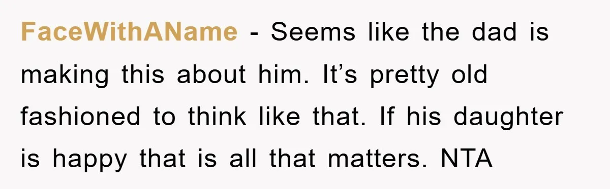 FaceWithAName - Seems like the dad is making this about him. It’s pretty old fashioned to think like that. If his daughter is happy that is all that matters. NTA