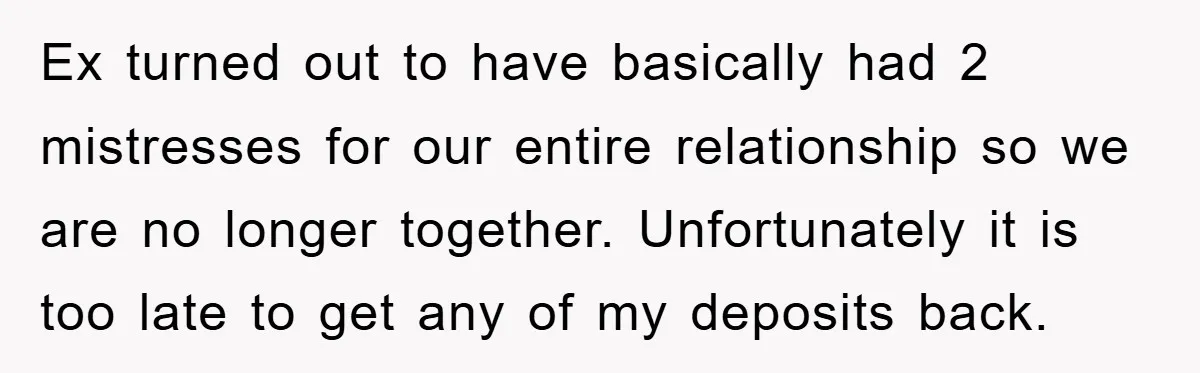 Ex turned out to have basically had 2 mistresses for our entire relationship so we are no longer together. Unfortunately it is too late to get any of my deposits...