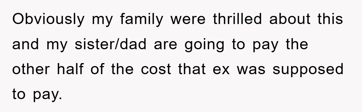 Obviously my family were thrilled about this and my sister/dad are going to pay the other half of the cost that ex was supposed to pay.