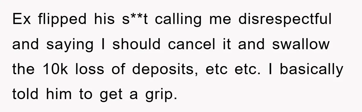 Ex flipped his s**t calling me disrespectful and saying I should cancel it and swallow the 10k loss of deposits, etc etc. I basically told him to get a grip.