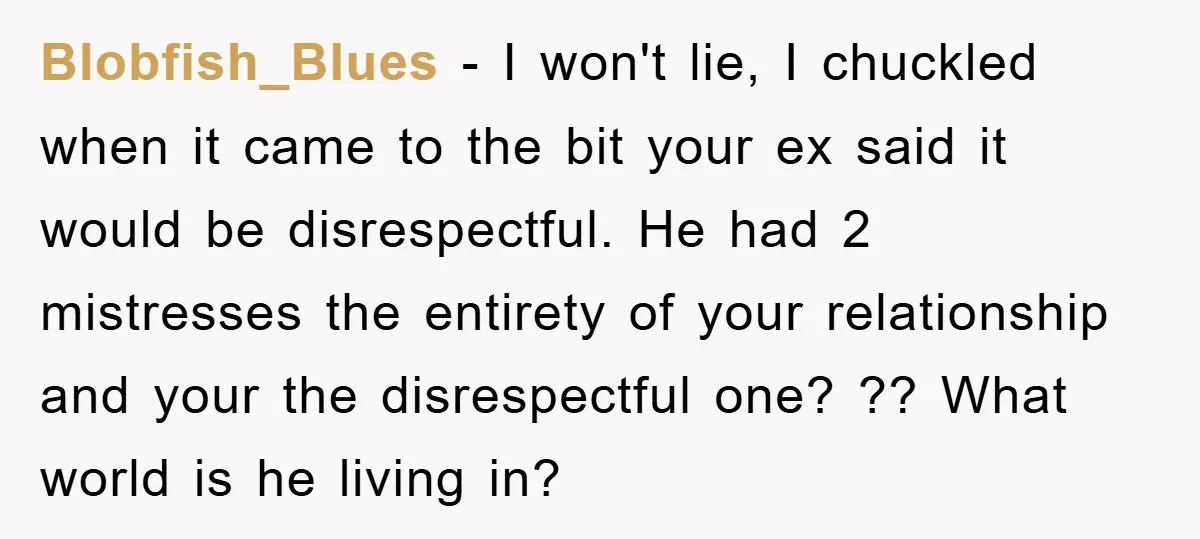 Blobfish_Blues - I won't lie, I chuckled when it came to the bit your ex said it would be disrespectful. He had 2 mistresses the entirety of your relationship and...