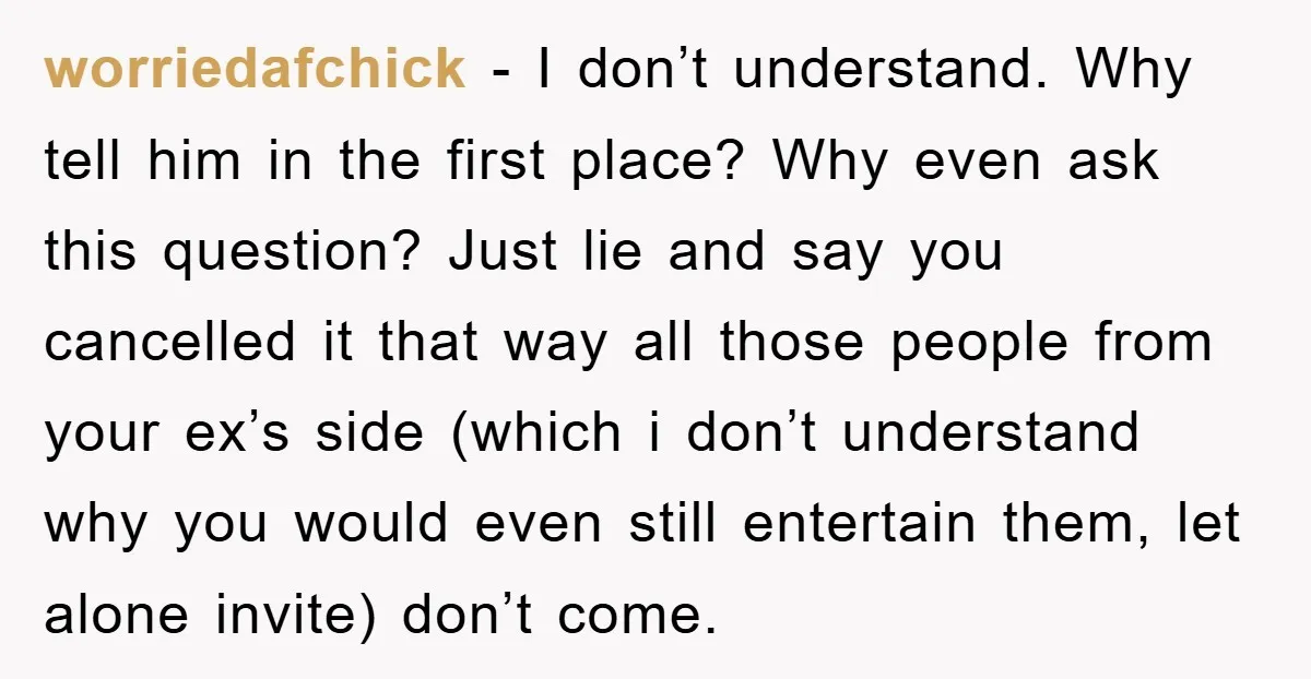 worriedafchick - I don’t understand. Why tell him in the first place? Why even ask this question? Just lie and say you cancelled it that way all those people from...