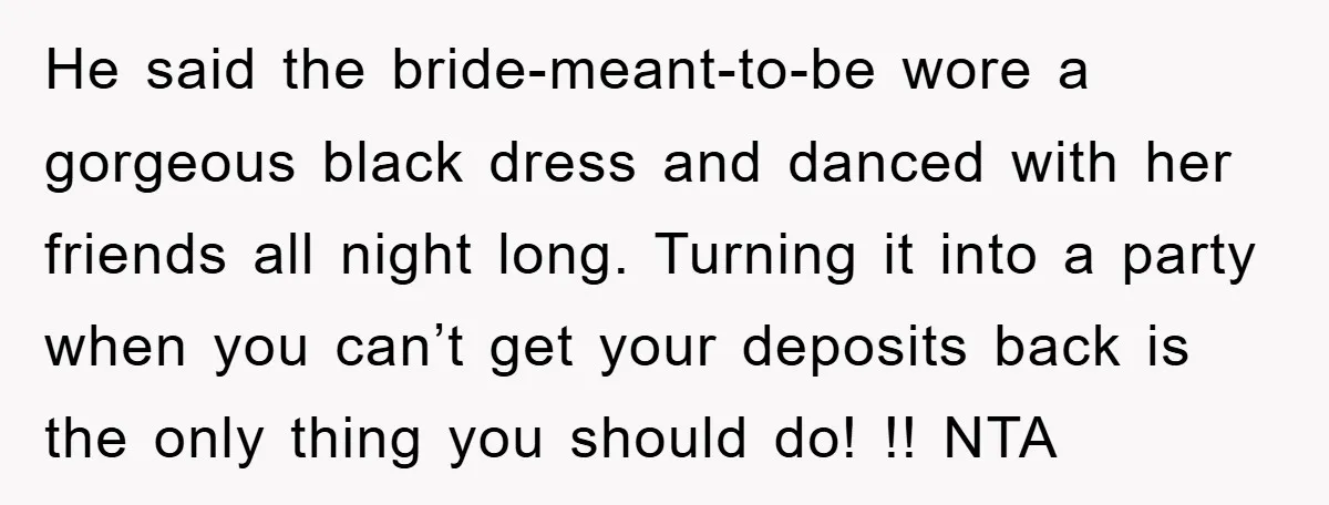 He said the bride-meant-to-be wore a gorgeous black dress and danced with her friends all night long. Turning it into a party when you can’t get your deposits back is...