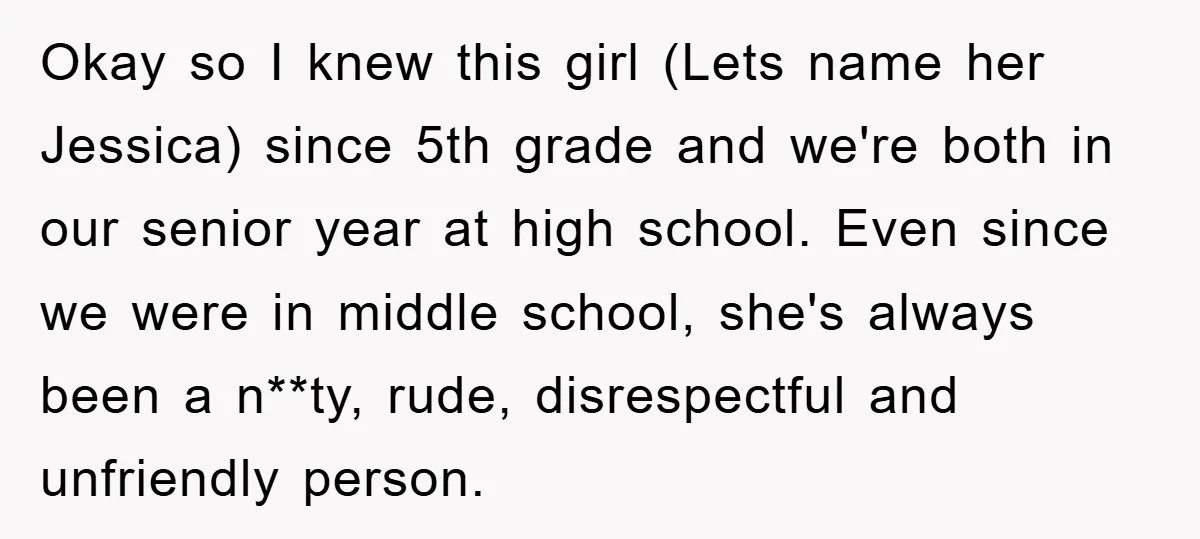 Okay so I knew this girl (Lets name her Jessica) since 5th grade and we're both in our senior year at high school. Even since we were in middle school,...