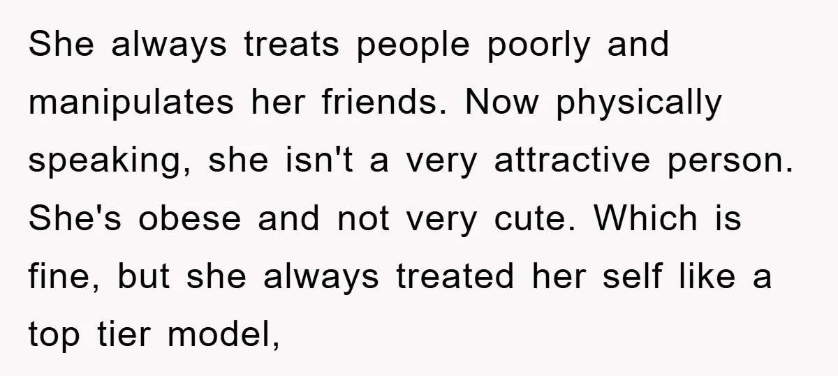 She always treats people poorly and manipulates her friends. Now physically speaking, she isn't a very attractive person. She's obese and not very cute. Which is fine, but she always...