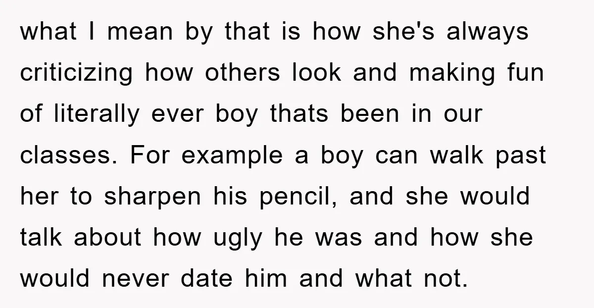 what I mean by that is how she's always criticizing how others look and making fun of literally ever boy thats been in our classes. For example a boy can...