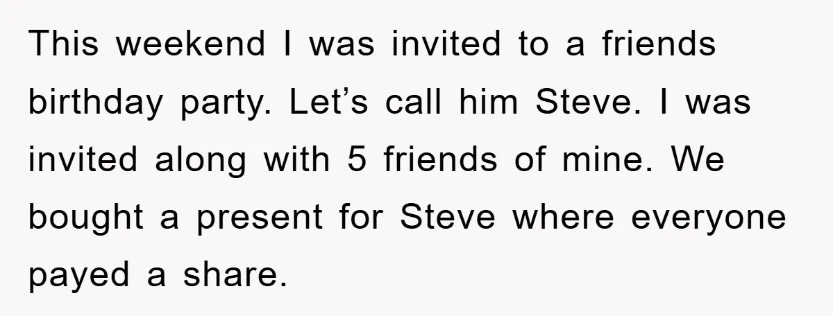 This weekend I was invited to a friends birthday party. Let’s call him Steve. I was invited along with 5 friends of mine. We bought a present for Steve where...