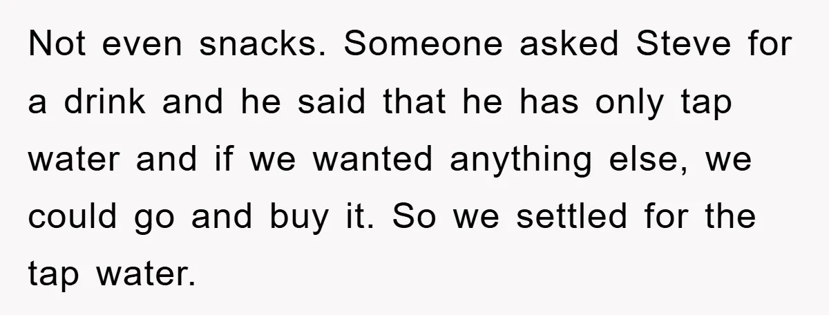 Not even snacks. Someone asked Steve for a drink and he said that he has only tap water and if we wanted anything else, we could go and buy it....