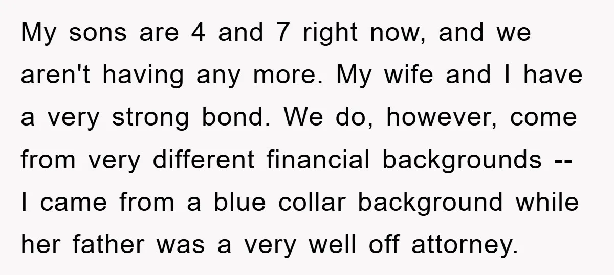My sons are 4 and 7 right now, and we aren't having any more. My wife and I have a very strong bond. We do, however, come from very different...