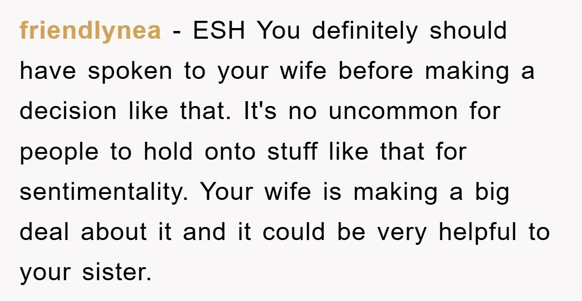 friendlynea − ESH You definitely should have spoken to your wife before making a decision like that. It's no uncommon for people to hold onto stuff like that for sentimentality....