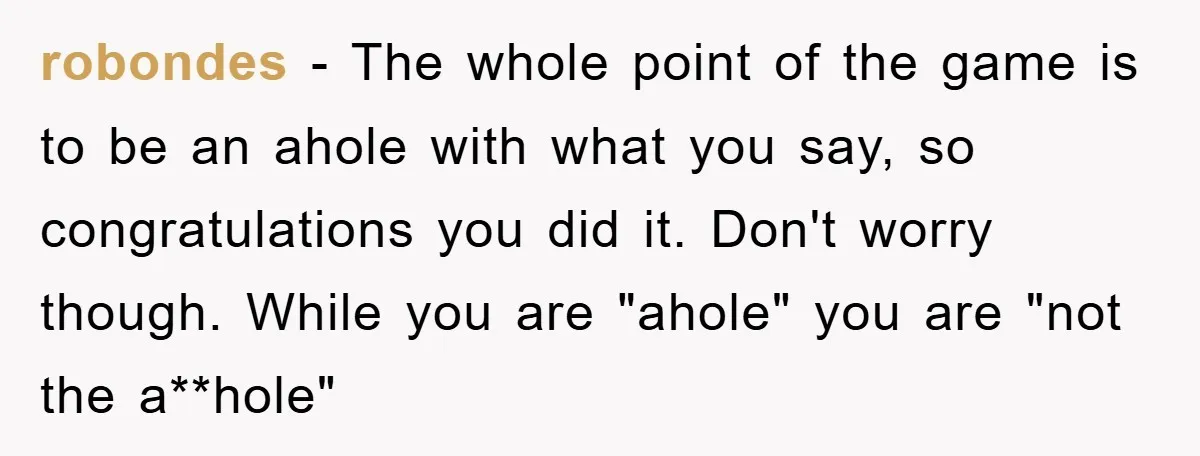 robondes - The whole point of the game is to be an ahole with what you say, so congratulations you did it. Don't worry though. While you are "ahole" you...