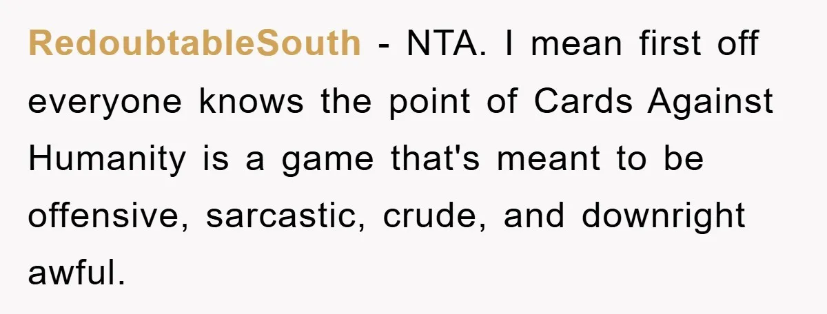 RedoubtableSouth - NTA. I mean first off everyone knows the point of Cards Against Humanity is a game that's meant to be offensive, sarcastic, crude, and downright awful.