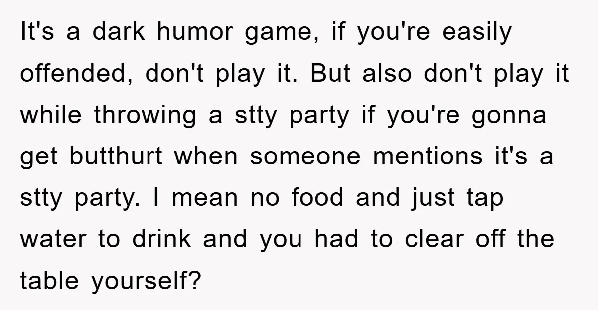 It's a dark humor game, if you're easily offended, don't play it. But also don't play it while throwing a stty party if you're gonna get butthurt when someone mentions...