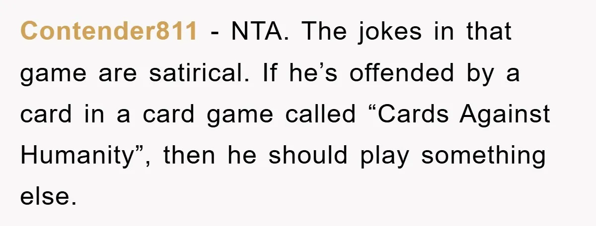 Contender811 - NTA. The jokes in that game are satirical. If he’s offended by a card in a card game called “Cards Against Humanity”, then he should play something else.