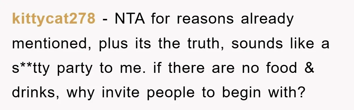 kittycat278 - NTA for reasons already mentioned, plus its the truth, sounds like a s**tty party to me. if there are no food & drinks, why invite people to begin...