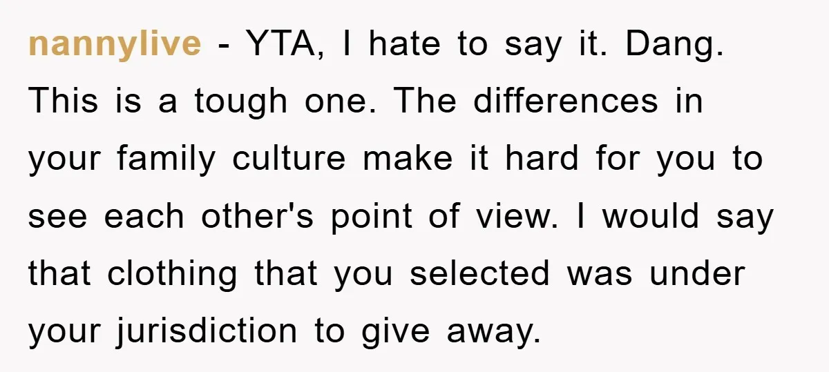 nannylive − YTA, I hate to say it. Dang. This is a tough one. The differences in your family culture make it hard for you to see each other's point...