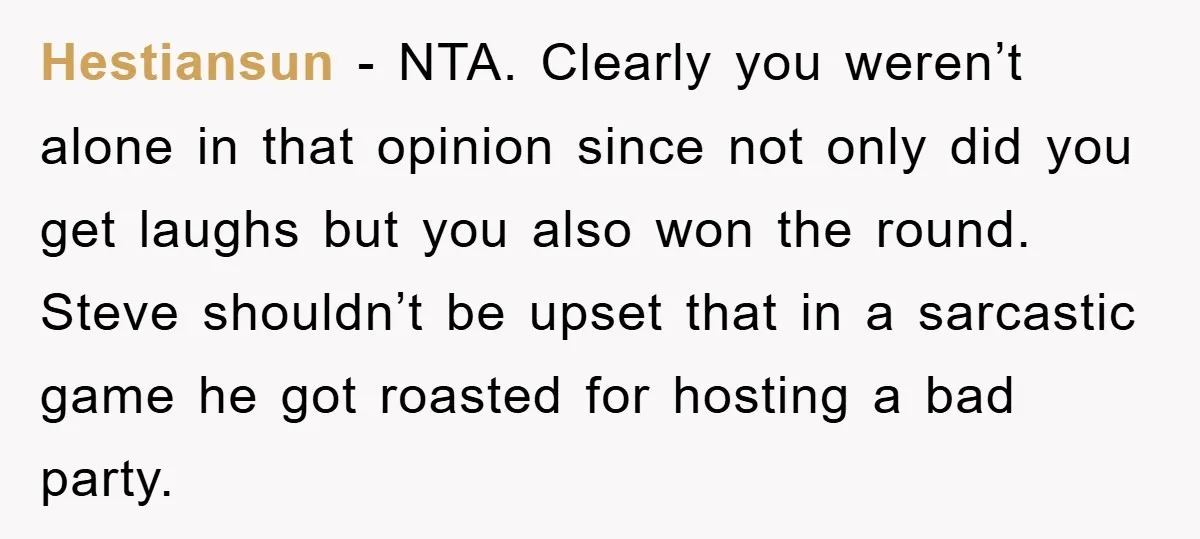 Hestiansun - NTA. Clearly you weren’t alone in that opinion since not only did you get laughs but you also won the round. Steve shouldn’t be upset that in a...
