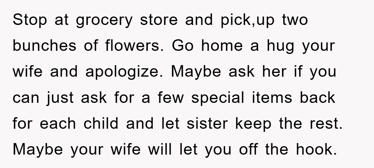 Stop at grocery store and pick,up two bunches of flowers. Go home a hug your wife and apologize. Maybe ask her if you can just ask for a few special...