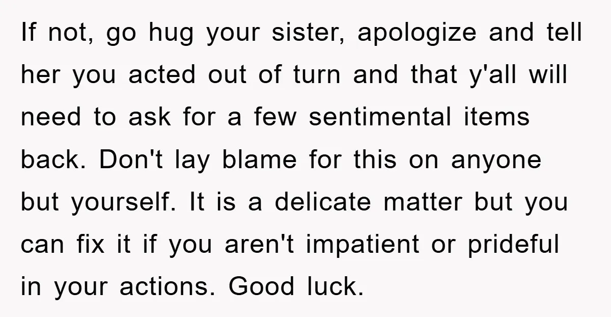 If not, go hug your sister, apologize and tell her you acted out of turn and that y'all will need to ask for a few sentimental items back. Don't lay...