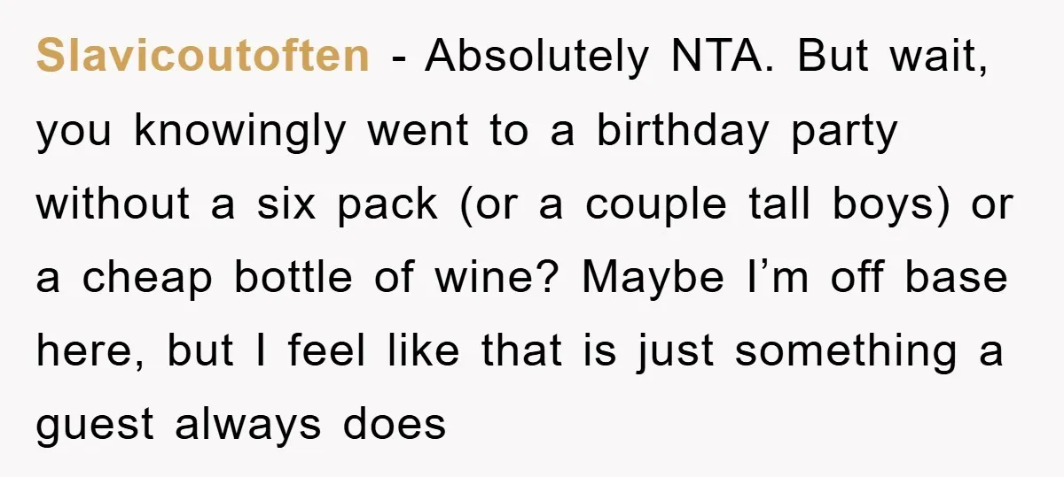 Slavicoutoften - Absolutely NTA. But wait, you knowingly went to a birthday party without a six pack (or a couple tall boys) or a cheap bottle of wine? Maybe I’m...