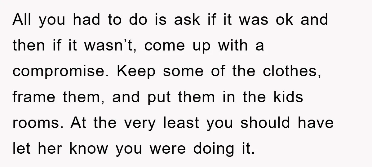 All you had to do is ask if it was ok and then if it wasn’t, come up with a compromise. Keep some of the clothes, frame them, and put...