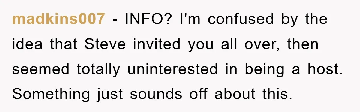 madkins007 - INFO? I'm confused by the idea that Steve invited you all over, then seemed totally uninterested in being a host. Something just sounds off about this.