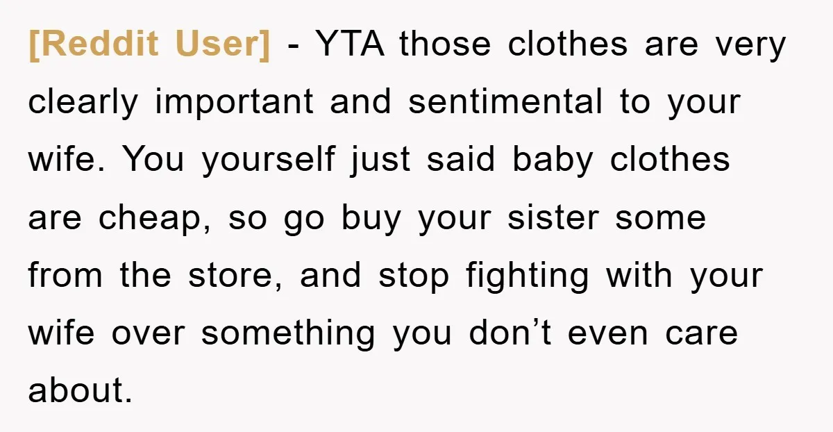 [Reddit User] − YTA those clothes are very clearly important and sentimental to your wife. You yourself just said baby clothes are cheap, so go buy your sister some from...