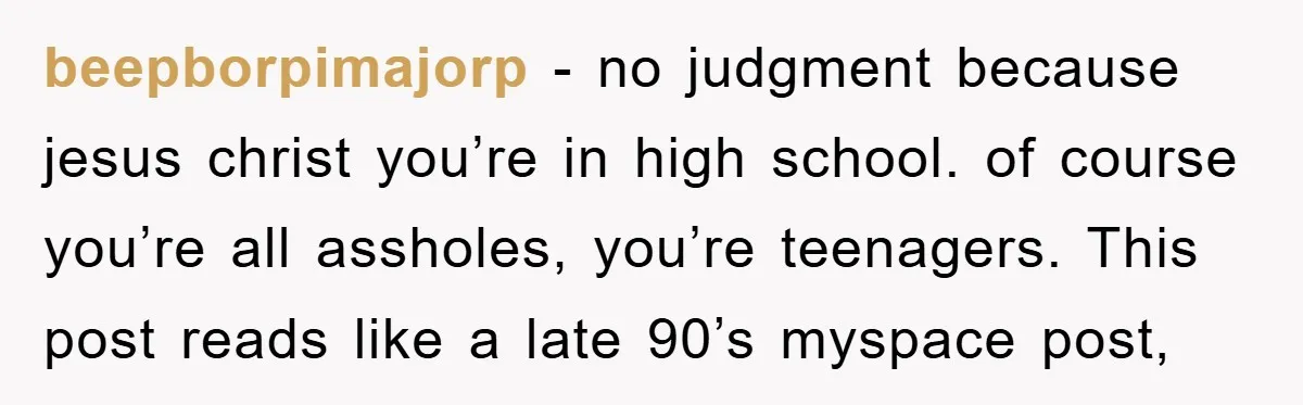 beepborpimajorp - no judgment because jesus christ you’re in high school. of course you’re all assholes, you’re teenagers. This post reads like a late 90’s myspace post,