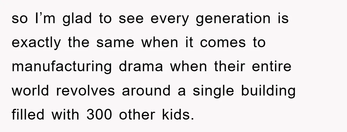 so I’m glad to see every generation is exactly the same when it comes to manufacturing drama when their entire world revolves around a single building filled with 300 other...