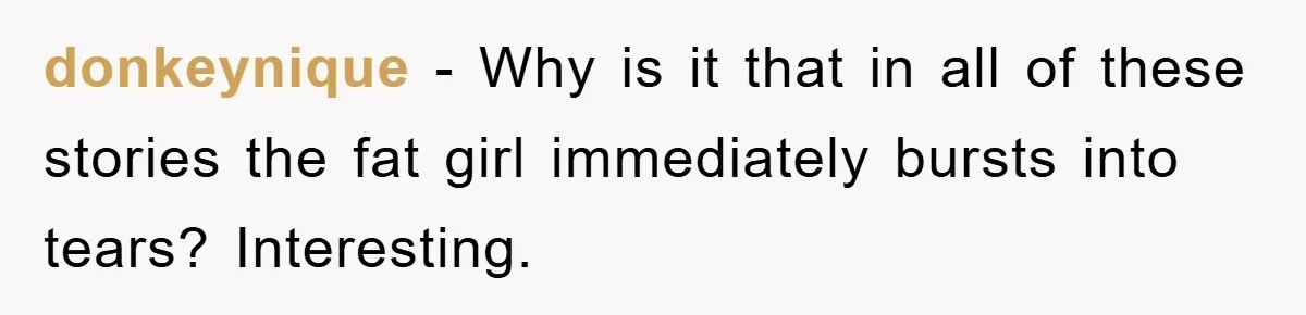 donkeynique - Why is it that in all of these stories the fat girl immediately bursts into tears? Interesting.