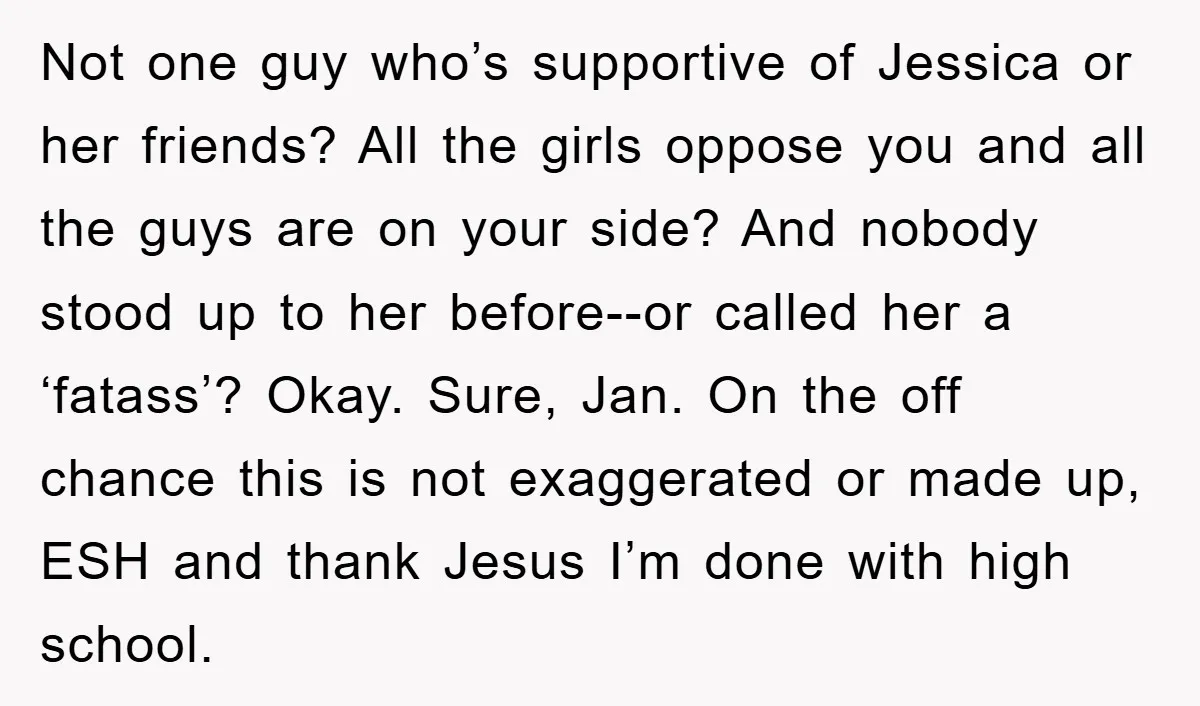 Not one guy who’s supportive of Jessica or her friends? All the girls oppose you and all the guys are on your side? And nobody stood up to her before--or...
