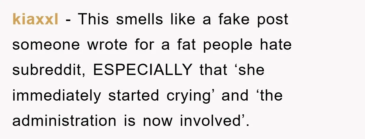 kiaxxl - This smells like a fake post someone wrote for a fat people hate subreddit, ESPECIALLY that ‘she immediately started crying’ and ‘the administration is now involved’.