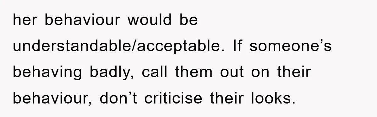 her behaviour would be understandable/acceptable. If someone’s behaving badly, call them out on their behaviour, don’t criticise their looks.