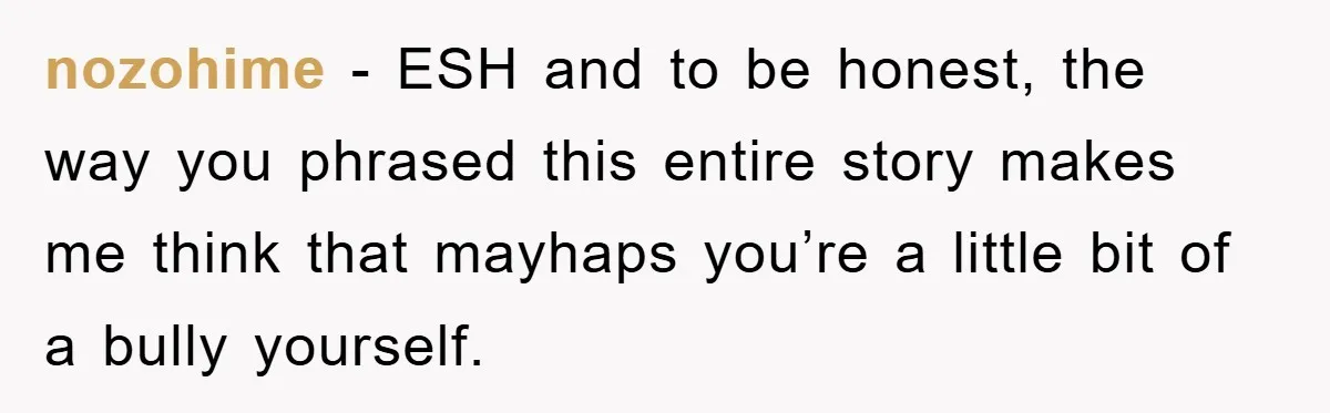 nozohime - ESH and to be honest, the way you phrased this entire story makes me think that mayhaps you’re a little bit of a bully yourself.
