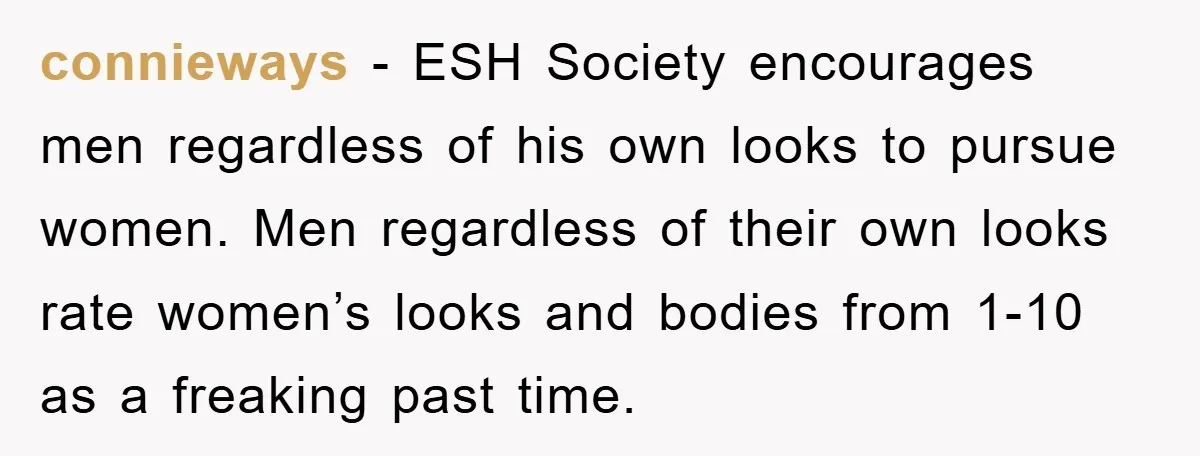 connieways - ESH Society encourages men regardless of his own looks to pursue women. Men regardless of their own looks rate women’s looks and bodies from 1-10 as a freaking...