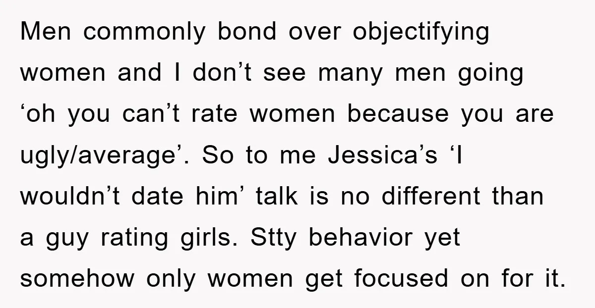 Men commonly bond over objectifying women and I don’t see many men going ‘oh you can’t rate women because you are ugly/average’. So to me Jessica’s ‘I wouldn’t date him’...