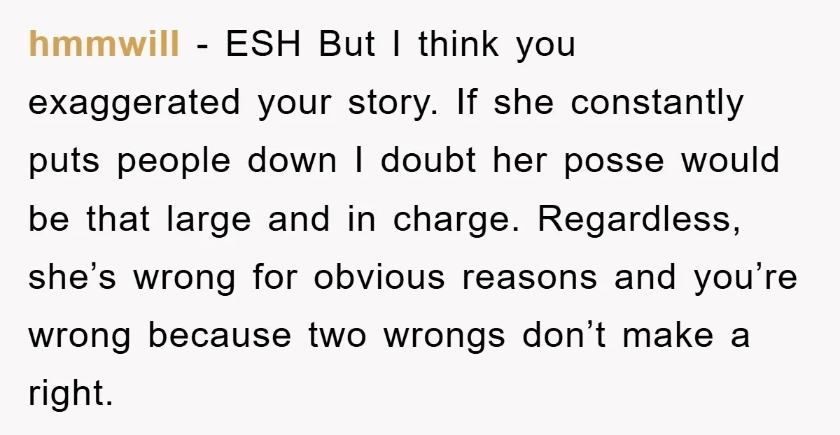 hmmwill - ESH But I think you exaggerated your story. If she constantly puts people down I doubt her posse would be that large and in charge. Regardless, she’s wrong...