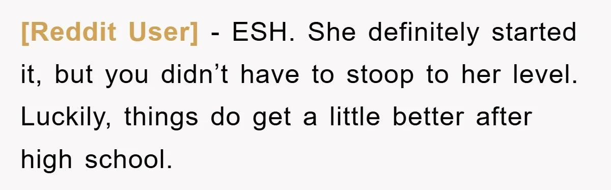 [Reddit User] - ESH. She definitely started it, but you didn’t have to stoop to her level. Luckily, things do get a little better after high school.