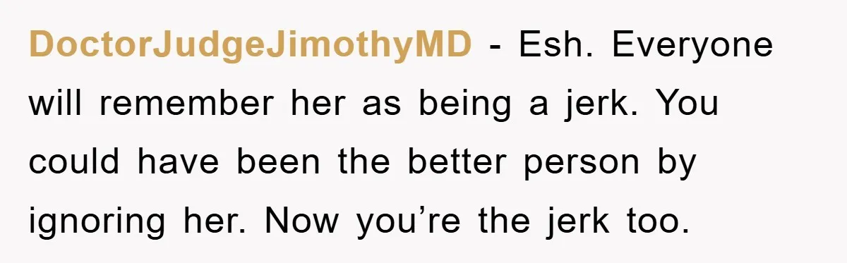 DoctorJudgeJimothyMD - Esh. Everyone will remember her as being a jerk. You could have been the better person by ignoring her. Now you’re the jerk too.