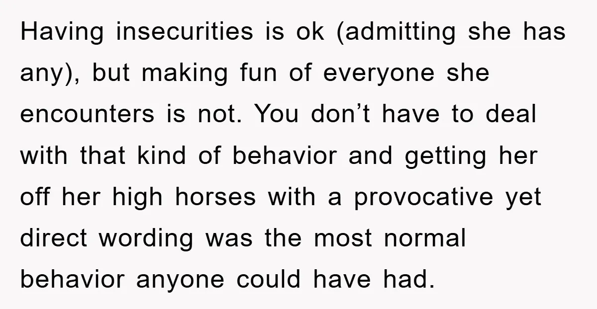 Having insecurities is ok (admitting she has any), but making fun of everyone she encounters is not. You don’t have to deal with that kind of behavior and getting her...