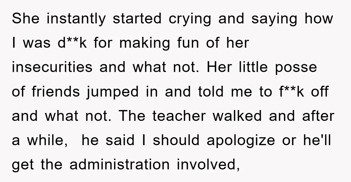 She instantly started crying and saying how I was d**k for making fun of her insecurities and what not. Her little posse of friends jumped in and told me to...