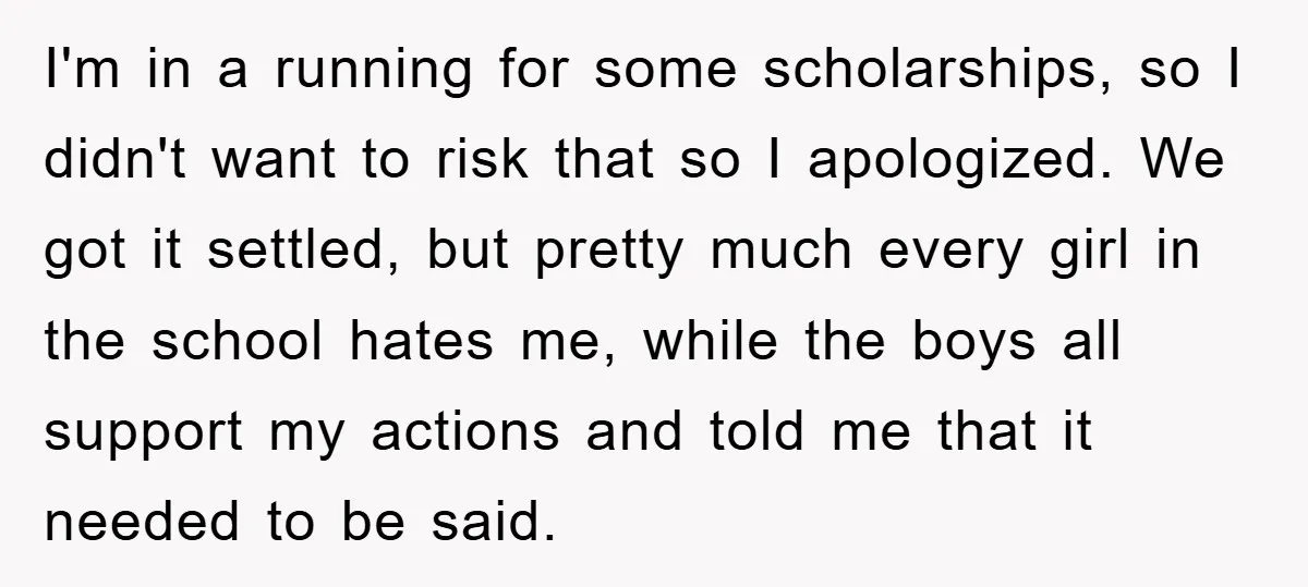I'm in a running for some scholarships, so I didn't want to risk that so I apologized. We got it settled, but pretty much every girl in the school hates...