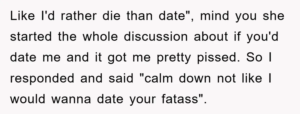 Like I'd rather die than date", mind you she started the whole discussion about if you'd date me and it got me pretty pissed. So I responded and said "calm...