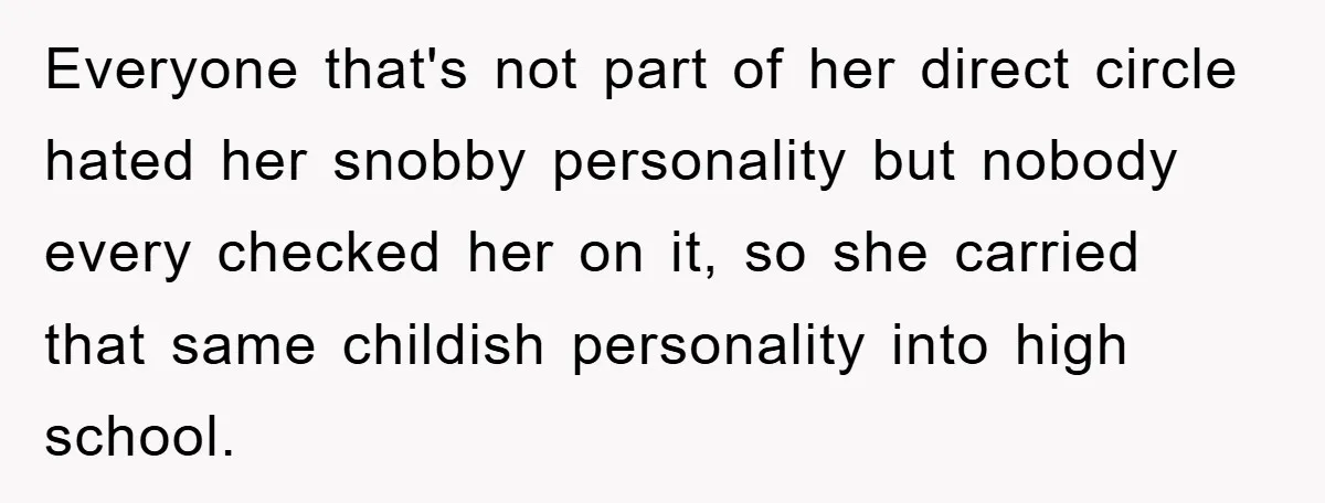 Everyone that's not part of her direct circle hated her snobby personality but nobody every checked her on it, so she carried that same childish personality into high school.