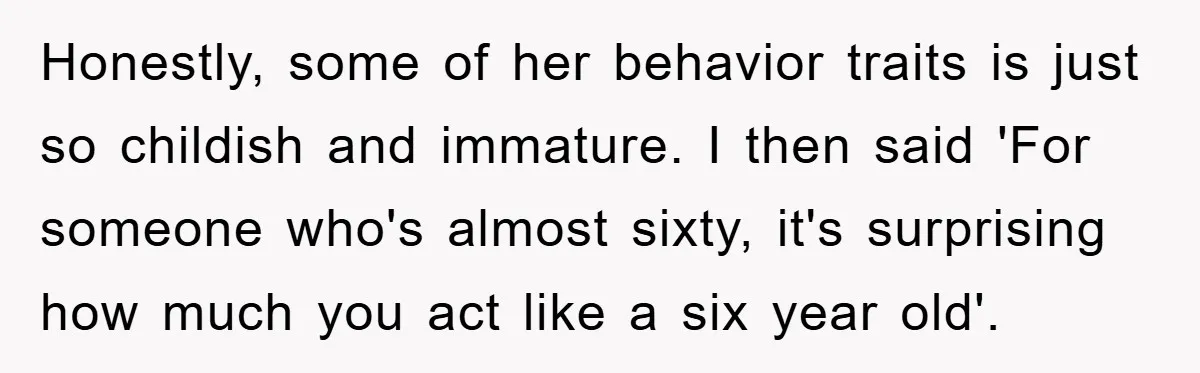 Honestly, some of her behavior traits is just so childish and immature. I then said 'For someone who's almost sixty, it's surprising how much you act like a six year...