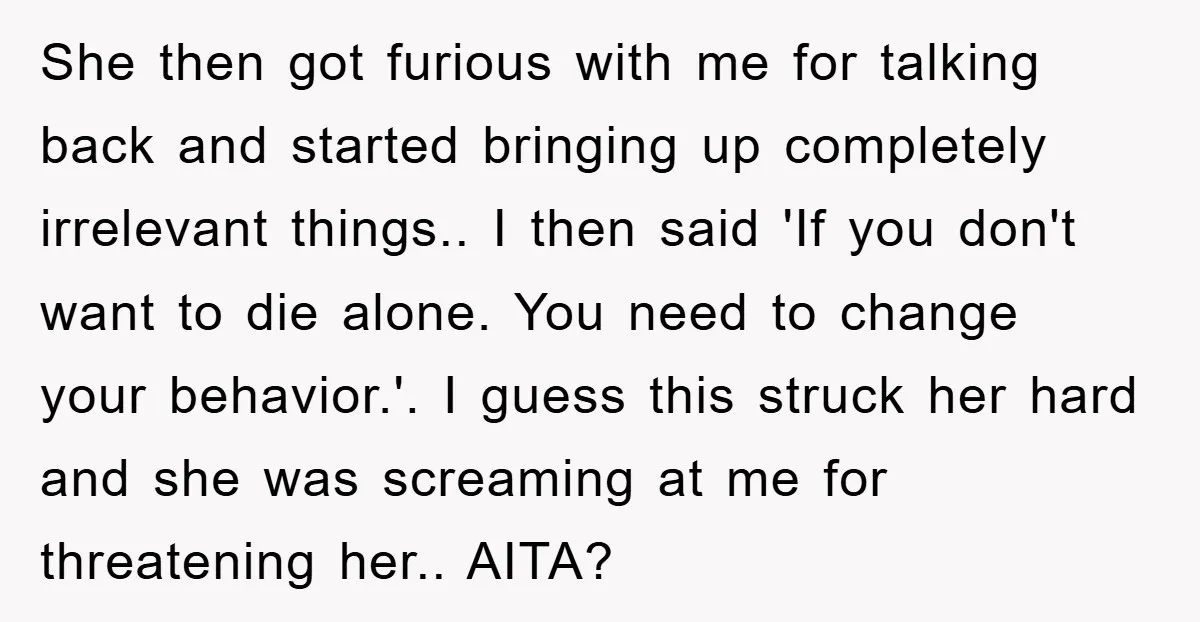 She then got furious with me for talking back and started bringing up completely irrelevant things.. I then said 'If you don't want to die alone. You need to change...