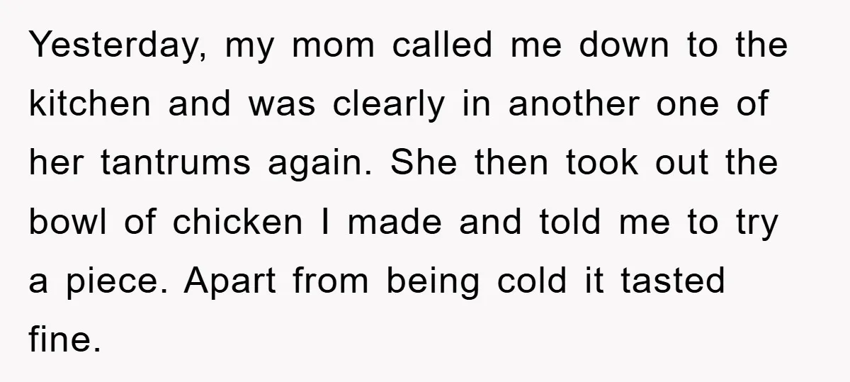 Yesterday, my mom called me down to the kitchen and was clearly in another one of her tantrums again. She then took out the bowl of chicken I made and...