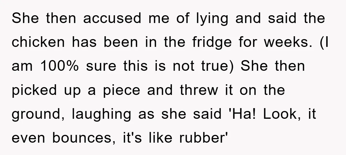 She then accused me of lying and said the chicken has been in the fridge for weeks. (I am 100% sure this is not true) She then picked up a...