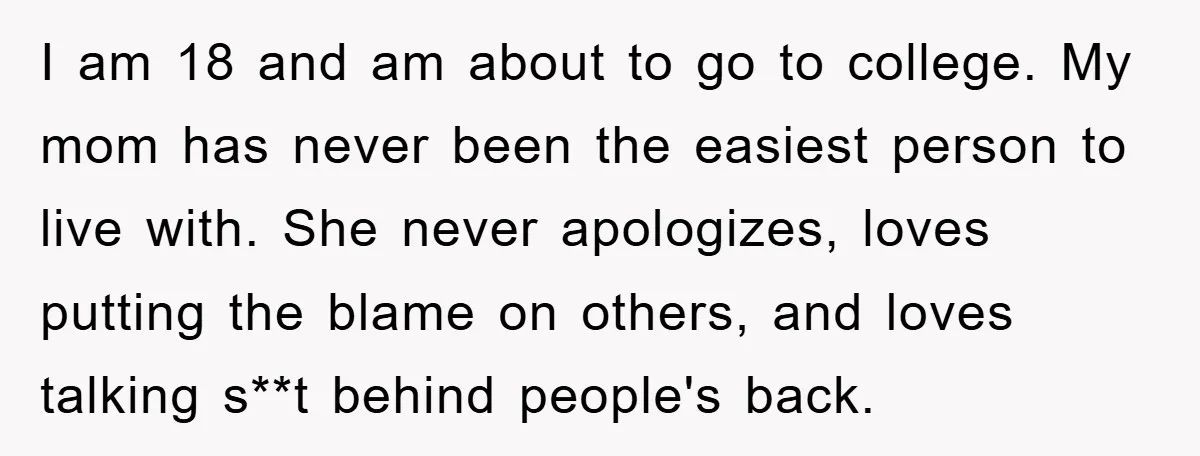 I am 18 and am about to go to college. My mom has never been the easiest person to live with. She never apologizes, loves putting the blame on others,...