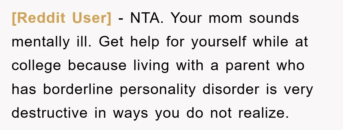 [Reddit User] − NTA. Your mom sounds mentally ill. Get help for yourself while at college because living with a parent who has borderline personality disorder is very destructive in...